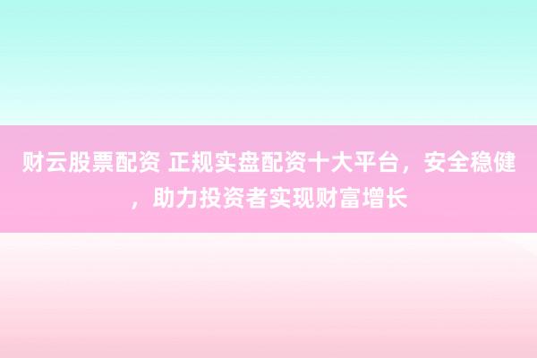 财云股票配资 正规实盘配资十大平台，安全稳健，助力投资者实现财富增长