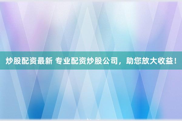 炒股配资最新 专业配资炒股公司,助您放大收益!
