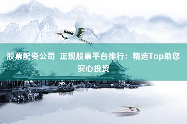 股票配资公司  正规股票平台排行：精选Top助您安心投资