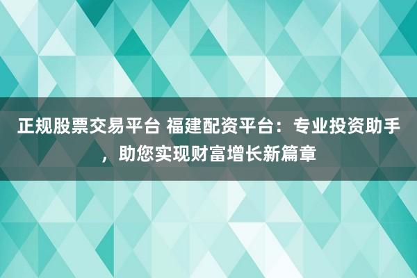 正规股票交易平台 福建配资平台：专业投资助手，助您实现财富增长新篇章