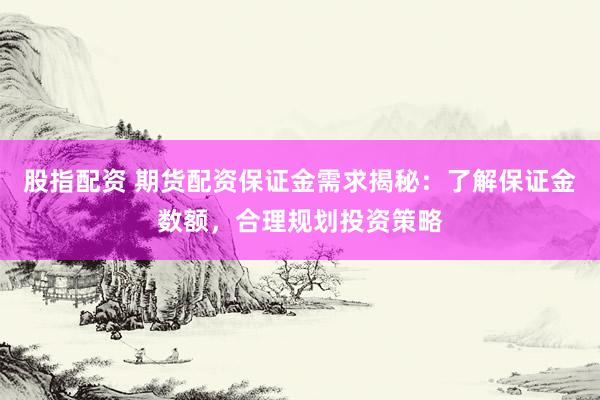 股指配资 期货配资保证金需求揭秘：了解保证金数额，合理规划投资策略
