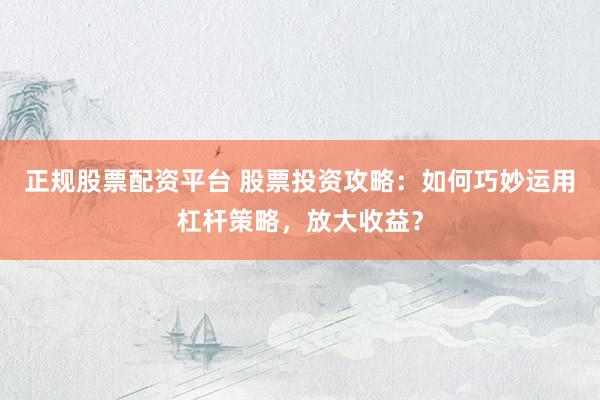 正规股票配资平台 股票投资攻略：如何巧妙运用杠杆策略，放大收益？