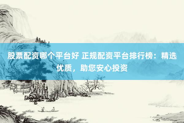 股票配资哪个平台好 正规配资平台排行榜：精选优质，助您安心投资