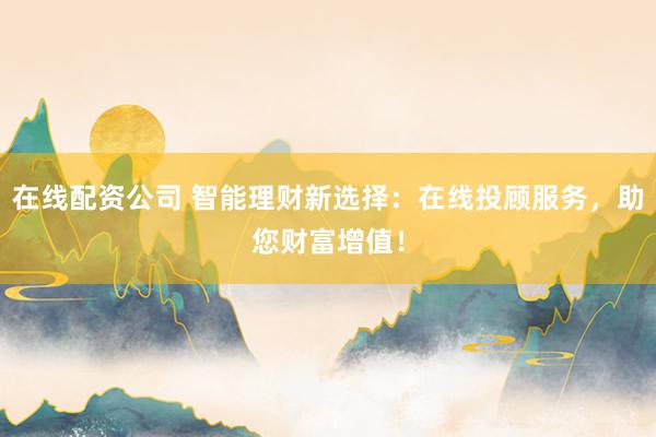 在线配资公司 智能理财新选择：在线投顾服务，助您财富增值！
