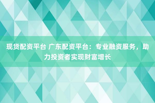 现货配资平台 广东配资平台：专业融资服务，助力投资者实现财富增长