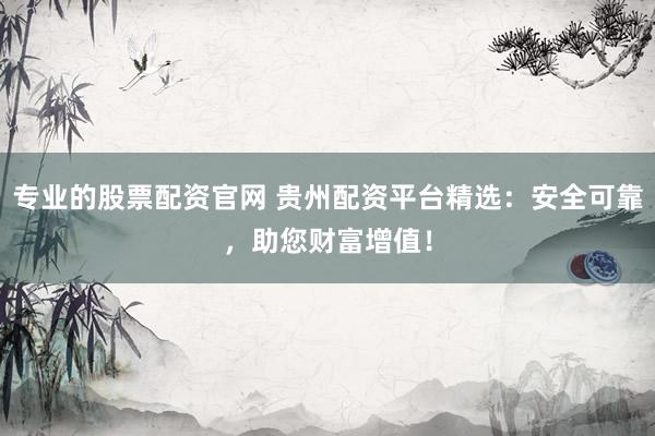 专业的股票配资官网 贵州配资平台精选：安全可靠，助您财富增值！