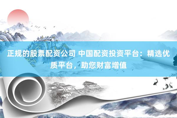 正规的股票配资公司 中国配资投资平台：精选优质平台，助您财富增值