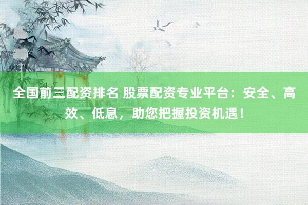 全国前三配资排名 股票配资专业平台：安全、高效、低息，助您把握投资机遇！