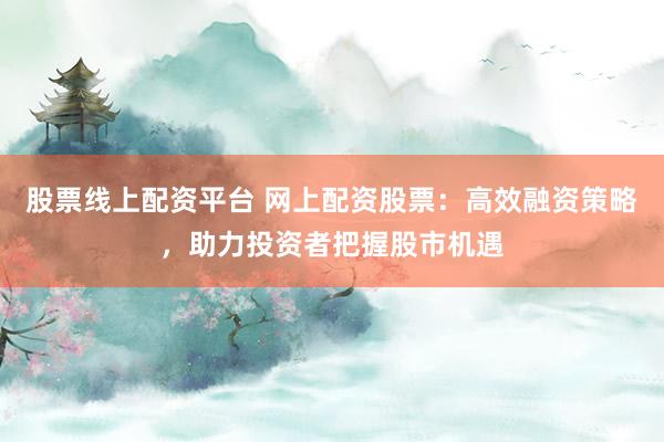 股票线上配资平台 网上配资股票：高效融资策略，助力投资者把握股市机遇