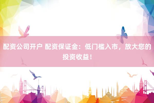 配资公司开户 配资保证金：低门槛入市，放大您的投资收益！