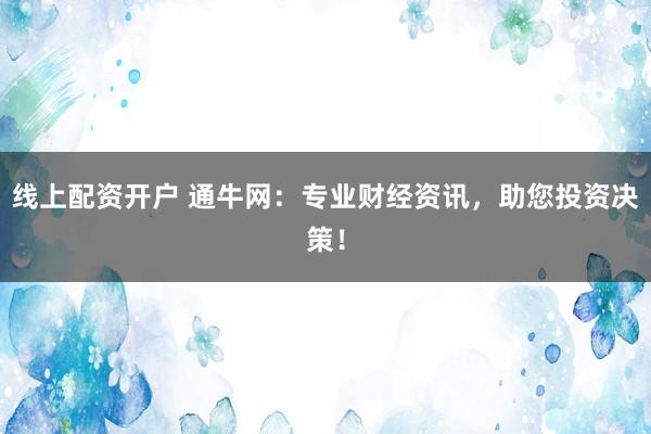 线上配资开户 通牛网：专业财经资讯，助您投资决策！