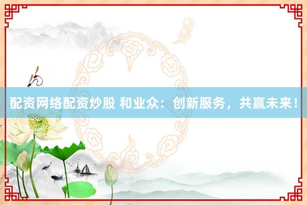 配资网络配资炒股 和业众：创新服务，共赢未来！