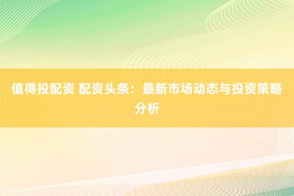 值得投配资 配资头条：最新市场动态与投资策略分析