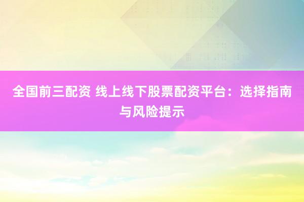 全国前三配资 线上线下股票配资平台：选择指南与风险提示