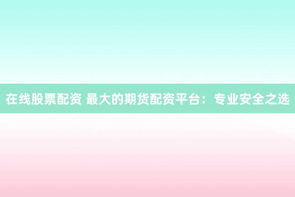 在线股票配资 最大的期货配资平台：专业安全之选