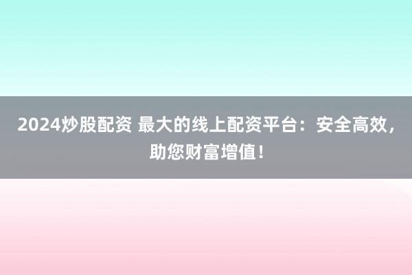2024炒股配资 最大的线上配资平台：安全高效，助您财富增值！