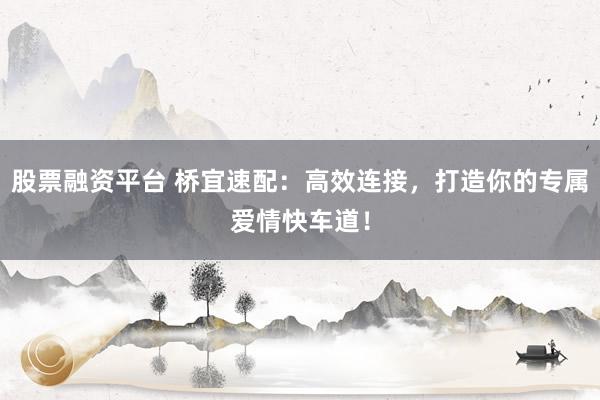 股票融资平台 桥宜速配：高效连接，打造你的专属爱情快车道！