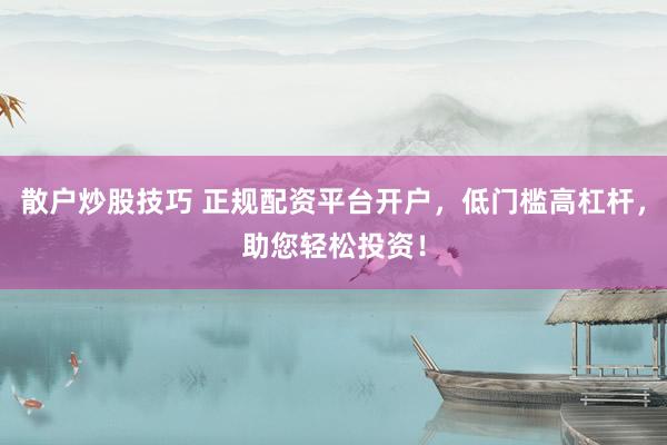 散户炒股技巧 正规配资平台开户，低门槛高杠杆，助您轻松投资！