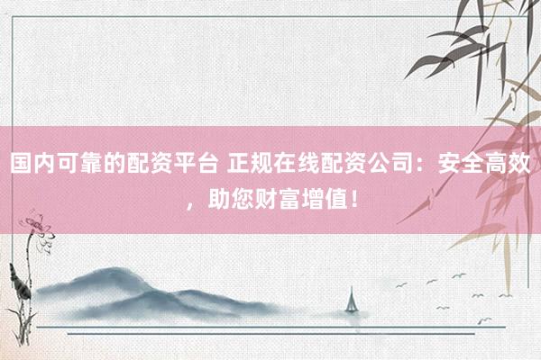 国内可靠的配资平台 正规在线配资公司：安全高效，助您财富增值！