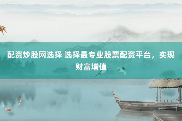 配资炒股网选择 选择最专业股票配资平台，实现财富增值