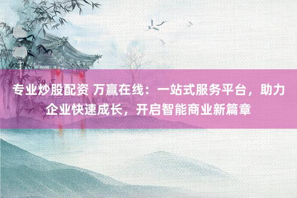 专业炒股配资 万赢在线：一站式服务平台，助力企业快速成长，开启智能商业新篇章