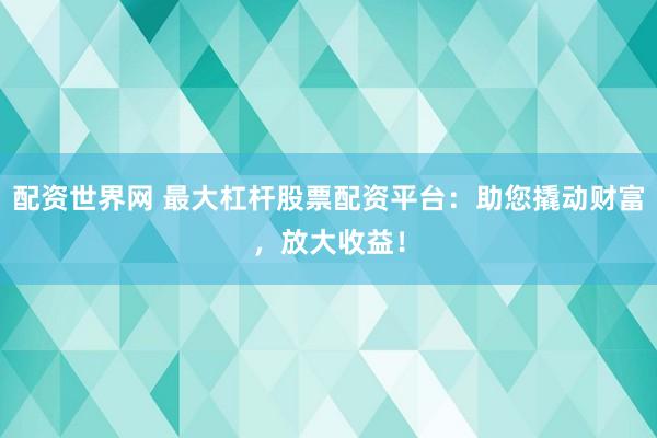 配资世界网 最大杠杆股票配资平台：助您撬动财富，放大收益！