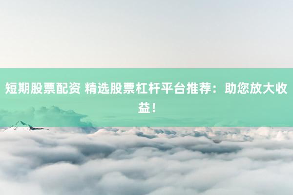 短期股票配资 精选股票杠杆平台推荐：助您放大收益！