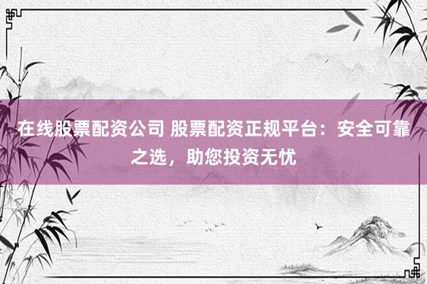 在线股票配资公司 股票配资正规平台：安全可靠之选，助您投资无忧