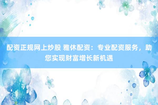 配资正规网上炒股 雅休配资：专业配资服务，助您实现财富增长新机遇