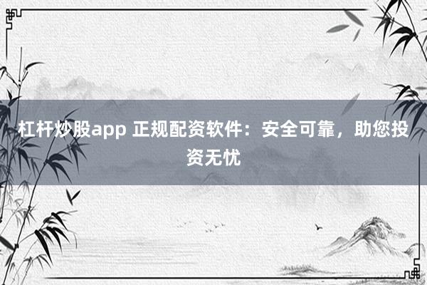 杠杆炒股app 正规配资软件:安全可靠,助您投资无忧
