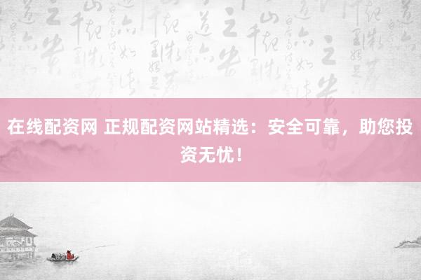 在线配资网 正规配资网站精选：安全可靠，助您投资无忧！
