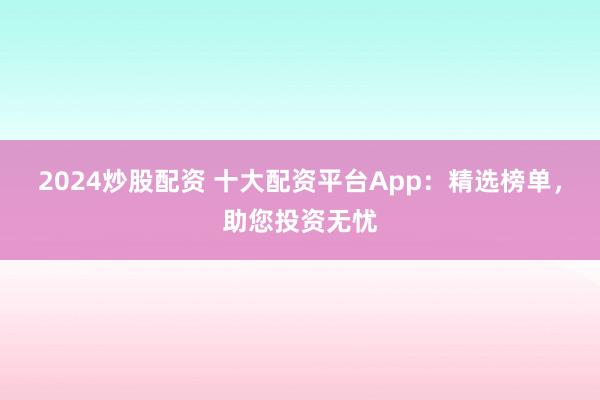 2024炒股配资 十大配资平台App：精选榜单，助您投资无忧