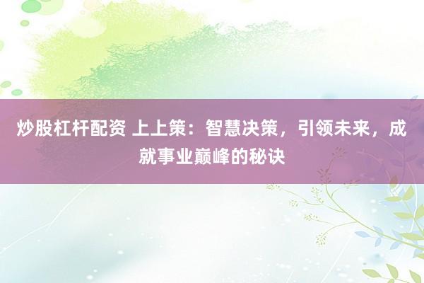 炒股杠杆配资 上上策：智慧决策，引领未来，成就事业巅峰的秘诀